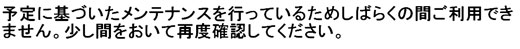 予定に基づいたメンテナンスを行っているためしばらくの間ご利用できません。少し間をおいて再度確認してください。